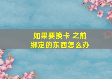 如果要换卡 之前绑定的东西怎么办